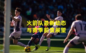 火箭队最新动态与赛季前景展望